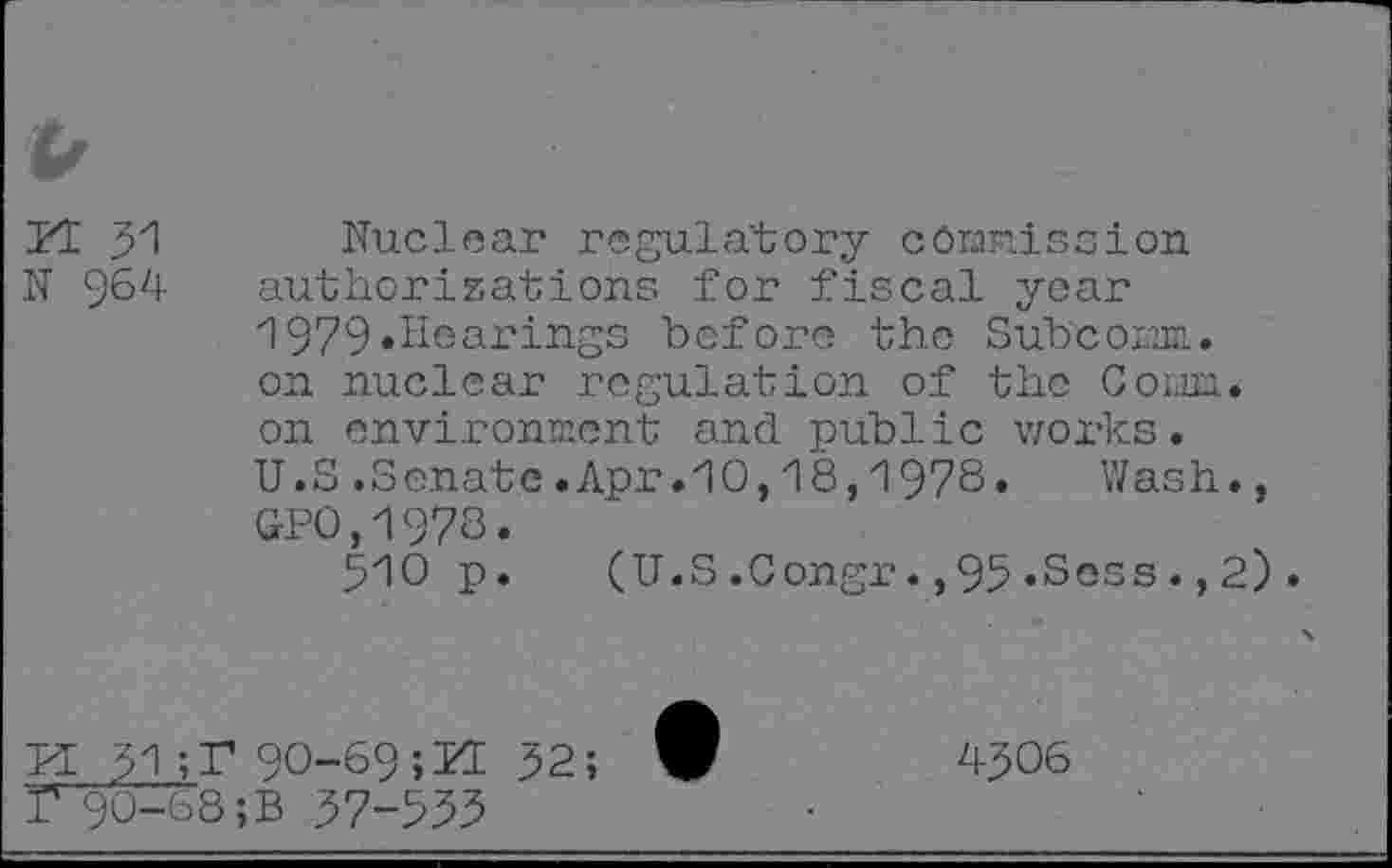 ﻿N 964
Nuclear regulatory commission authorizations for fiscal year 1979«Hearings before the Subcomn. on nuclear regulation of the Com. on environment and public works. U.S .Senate.Apr.10,18,1978« Wash., GP0,1978.
510 p.	(U.S.Congr.,95.Sees., 2).
PE 51	90-69; PE 52;
I* 90-68 ;B 57-555
4506